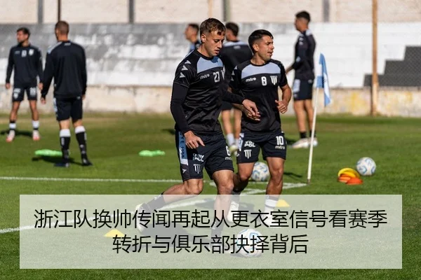 浙江队换帅传闻再起从更衣室信号看赛季转折与俱乐部抉择背后